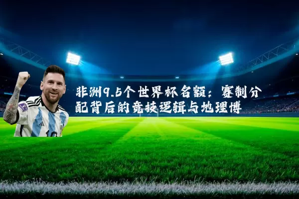 非洲9.5个世界杯名额:赛制分配背后的竞技逻辑与地理博弈
